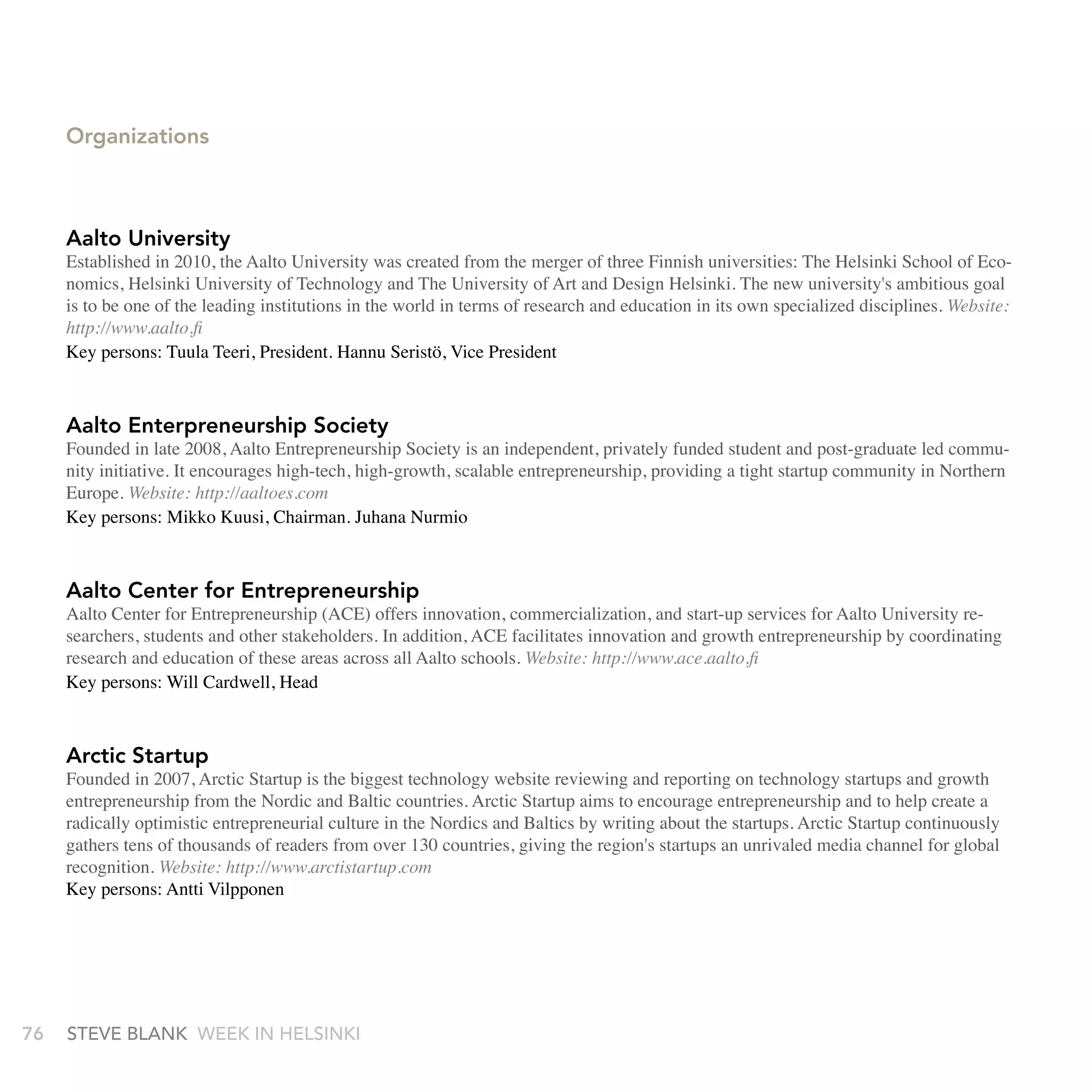 Organizations



     Aalto University
     Established in 2010, the Aalto University was created from the merger of three Finnish universities: The Helsinki School of Eco-
     nomics, Helsinki University of Technology and The University of Art and Design Helsinki. The new university's ambitious goal
     is to be one of the leading institutions in the world in terms of research and education in its own specialized disciplines. Website:
     http://www.aalto.fi
     Key persons: Tuula Teeri, President. Hannu Seristö, Vice President



     Aalto Enterpreneurship Society
     Founded in late 2008, Aalto Entrepreneurship Society is an independent, privately funded student and post-graduate led commu-
     nity initiative. It encourages high-tech, high-growth, scalable entrepreneurship, providing a tight startup community in Northern
     Europe. Website: http://aaltoes.com
     Key persons: Mikko Kuusi, Chairman. Juhana Nurmio



     Aalto Center for Entrepreneurship
     Aalto Center for Entrepreneurship (ACE) offers innovation, commercialization, and start-up services for Aalto University re-
     searchers, students and other stakeholders. In addition, ACE facilitates innovation and growth entrepreneurship by coordinating
     research and education of these areas across all Aalto schools. Website: http://www.ace.aalto.fi
     Key persons: Will Cardwell, Head



     Arctic Startup
     Founded in 2007, Arctic Startup is the biggest technology website reviewing and reporting on technology startups and growth
     entrepreneurship from the Nordic and Baltic countries. Arctic Startup aims to encourage entrepreneurship and to help create a
     radically optimistic entrepreneurial culture in the Nordics and Baltics by writing about the startups. Arctic Startup continuously
     gathers tens of thousands of readers from over 130 countries, giving the region's startups an unrivaled media channel for global
     recognition. Website: http://www.arctistartup.com
     Key persons: Antti Vilpponen




76   stEvE bLank WEEk In HELsInkI
 