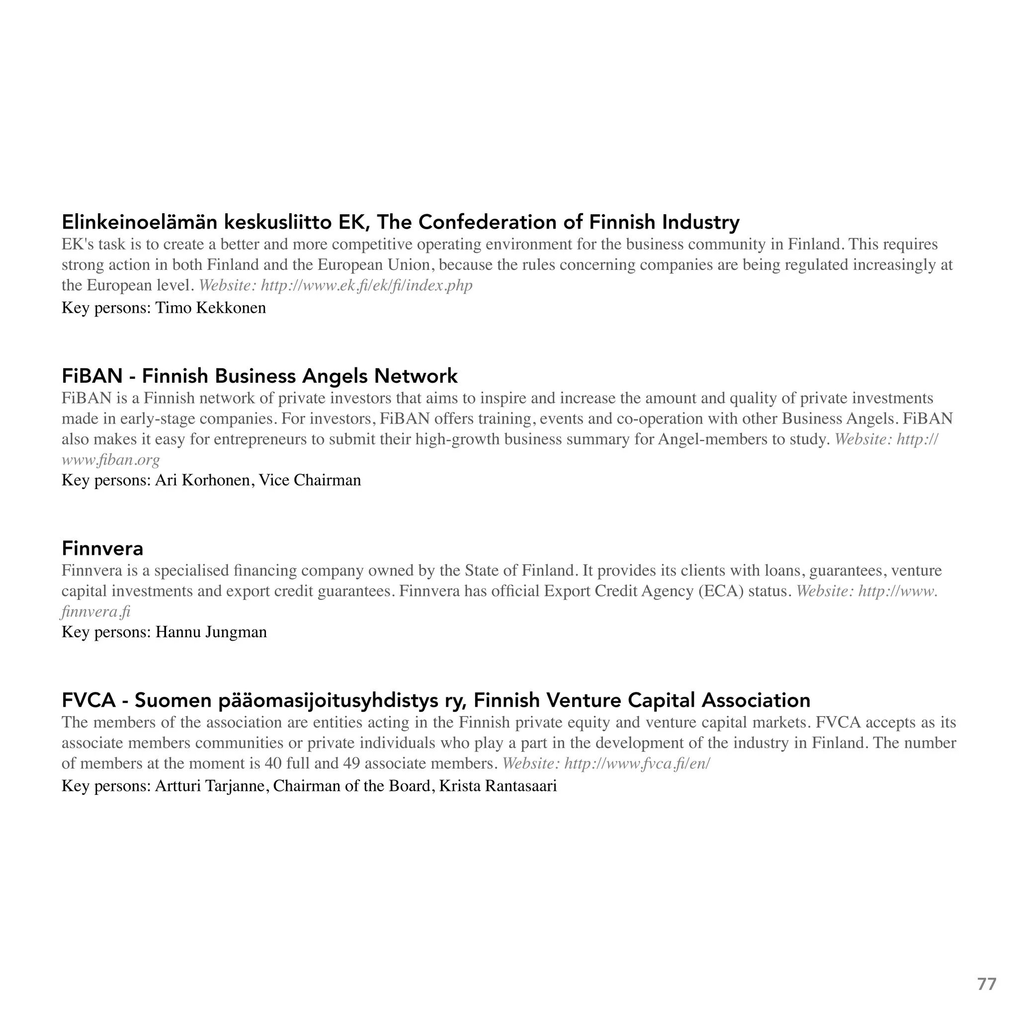 Elinkeinoelämän keskusliitto EK, The Confederation of Finnish Industry
EK's task is to create a better and more competitive operating environment for the business community in Finland. This requires
strong action in both Finland and the European Union, because the rules concerning companies are being regulated increasingly at
the European level. Website: http://www.ek.fi/ek/fi/index.php
Key persons: Timo Kekkonen



FiBAn - Finnish Business Angels network
FiBAN is a Finnish network of private investors that aims to inspire and increase the amount and quality of private investments
made in early-stage companies. For investors, FiBAN offers training, events and co-operation with other Business Angels. FiBAN
also makes it easy for entrepreneurs to submit their high-growth business summary for Angel-members to study. Website: http://
www.fiban.org
Key persons: Ari Korhonen, Vice Chairman



Finnvera
Finnvera is a specialised financing company owned by the State of Finland. It provides its clients with loans, guarantees, venture
capital investments and export credit guarantees. Finnvera has official Export Credit Agency (ECA) status. Website: http://www.
finnvera.fi
Key persons: Hannu Jungman



FVCA - Suomen pääomasijoitusyhdistys ry, Finnish Venture Capital Association
The members of the association are entities acting in the Finnish private equity and venture capital markets. FVCA accepts as its
associate members communities or private individuals who play a part in the development of the industry in Finland. The number
of members at the moment is 40 full and 49 associate members. Website: http://www.fvca.fi/en/
Key persons: Artturi Tarjanne, Chairman of the Board, Krista Rantasaari




                                                                                                                                     77
 