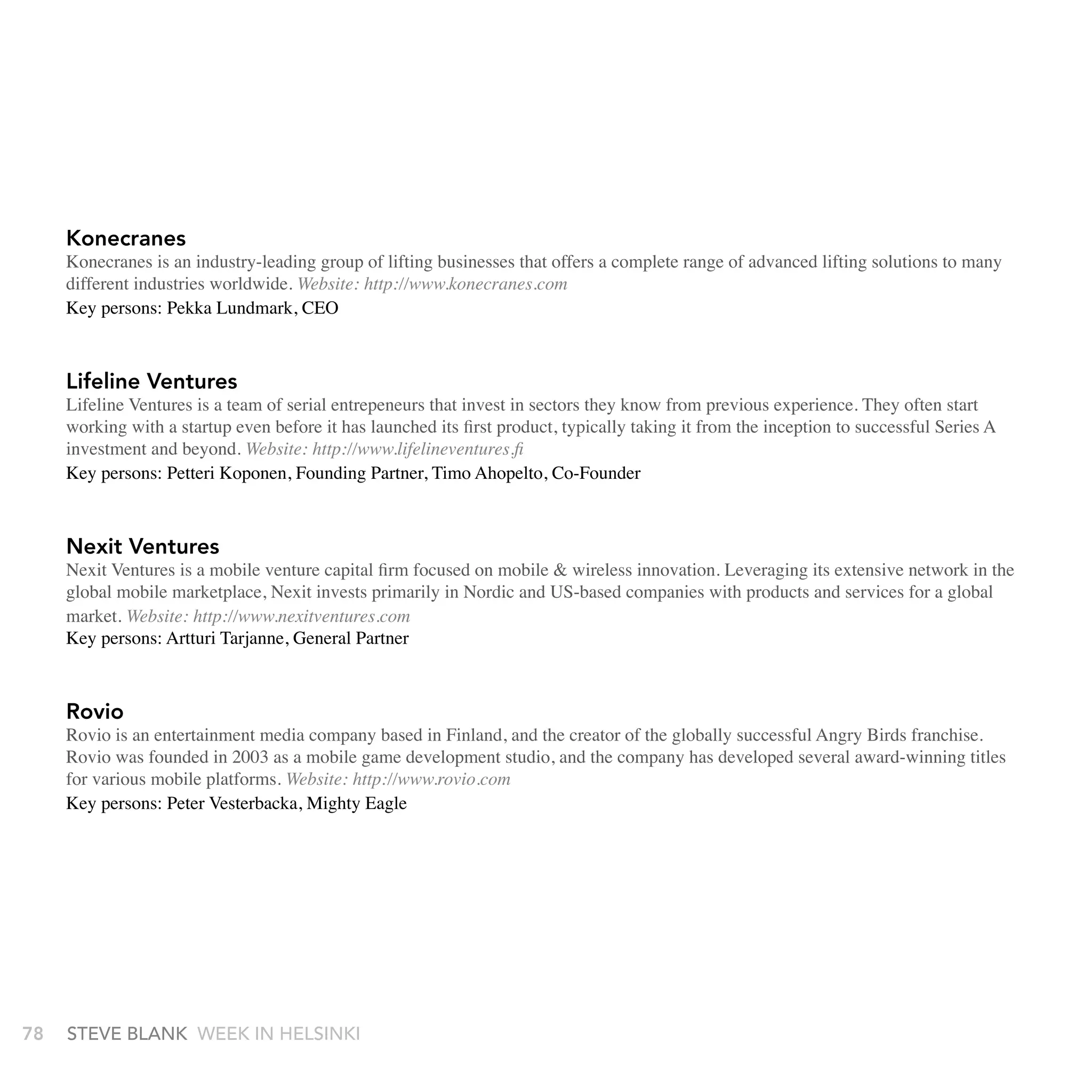 Konecranes
     Konecranes is an industry-leading group of lifting businesses that offers a complete range of advanced lifting solutions to many
     different industries worldwide. Website: http://www.konecranes.com
     Key persons: Pekka Lundmark, CEO



     Lifeline Ventures
     Lifeline Ventures is a team of serial entrepeneurs that invest in sectors they know from previous experience. They often start
     working with a startup even before it has launched its first product, typically taking it from the inception to successful Series A
     investment and beyond. Website: http://www.lifelineventures.fi
     Key persons: Petteri Koponen, Founding Partner, Timo Ahopelto, Co-Founder



     nexit Ventures
     Nexit Ventures is a mobile venture capital firm focused on mobile & wireless innovation. Leveraging its extensive network in the
     global mobile marketplace, Nexit invests primarily in Nordic and US-based companies with products and services for a global
     market. Website: http://www.nexitventures.com
     Key persons: Artturi Tarjanne, General Partner



     rovio
     Rovio is an entertainment media company based in Finland, and the creator of the globally successful Angry Birds franchise.
     Rovio was founded in 2003 as a mobile game development studio, and the company has developed several award-winning titles
     for various mobile platforms. Website: http://www.rovio.com
     Key persons: Peter Vesterbacka, Mighty Eagle




78   stEvE bLank WEEk In HELsInkI
 