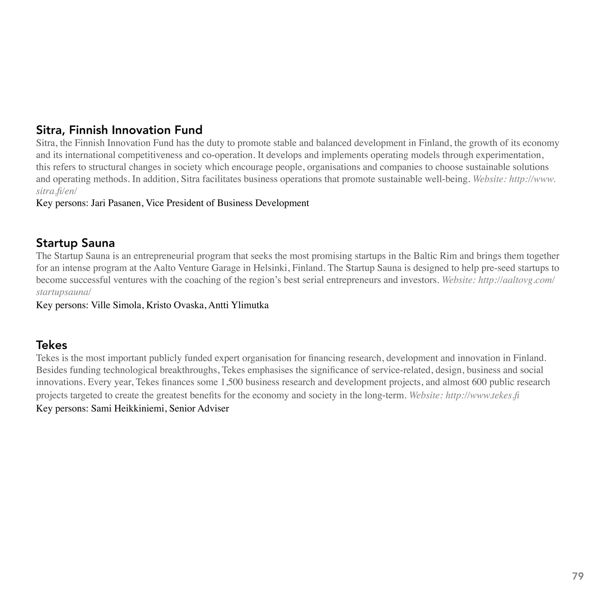 Sitra, Finnish Innovation Fund
Sitra, the Finnish Innovation Fund has the duty to promote stable and balanced development in Finland, the growth of its economy
and its international competitiveness and co-operation. It develops and implements operating models through experimentation,
this refers to structural changes in society which encourage people, organisations and companies to choose sustainable solutions
and operating methods. In addition, Sitra facilitates business operations that promote sustainable well-being. Website: http://www.
sitra.fi/en/
Key persons: Jari Pasanen, Vice President of Business Development



Startup Sauna
The Startup Sauna is an entrepreneurial program that seeks the most promising startups in the Baltic Rim and brings them together
for an intense program at the Aalto Venture Garage in Helsinki, Finland. The Startup Sauna is designed to help pre-seed startups to
become successful ventures with the coaching of the region’s best serial entrepreneurs and investors. Website: http://aaltovg.com/
startupsauna/
Key persons: Ville Simola, Kristo Ovaska, Antti Ylimutka



Tekes
Tekes is the most important publicly funded expert organisation for financing research, development and innovation in Finland.
Besides funding technological breakthroughs, Tekes emphasises the significance of service-related, design, business and social
innovations. Every year, Tekes finances some 1,500 business research and development projects, and almost 600 public research
projects targeted to create the greatest benefits for the economy and society in the long-term. Website: http://www.tekes.fi
Key persons: Sami Heikkiniemi, Senior Adviser




                                                                                                                                      79
 