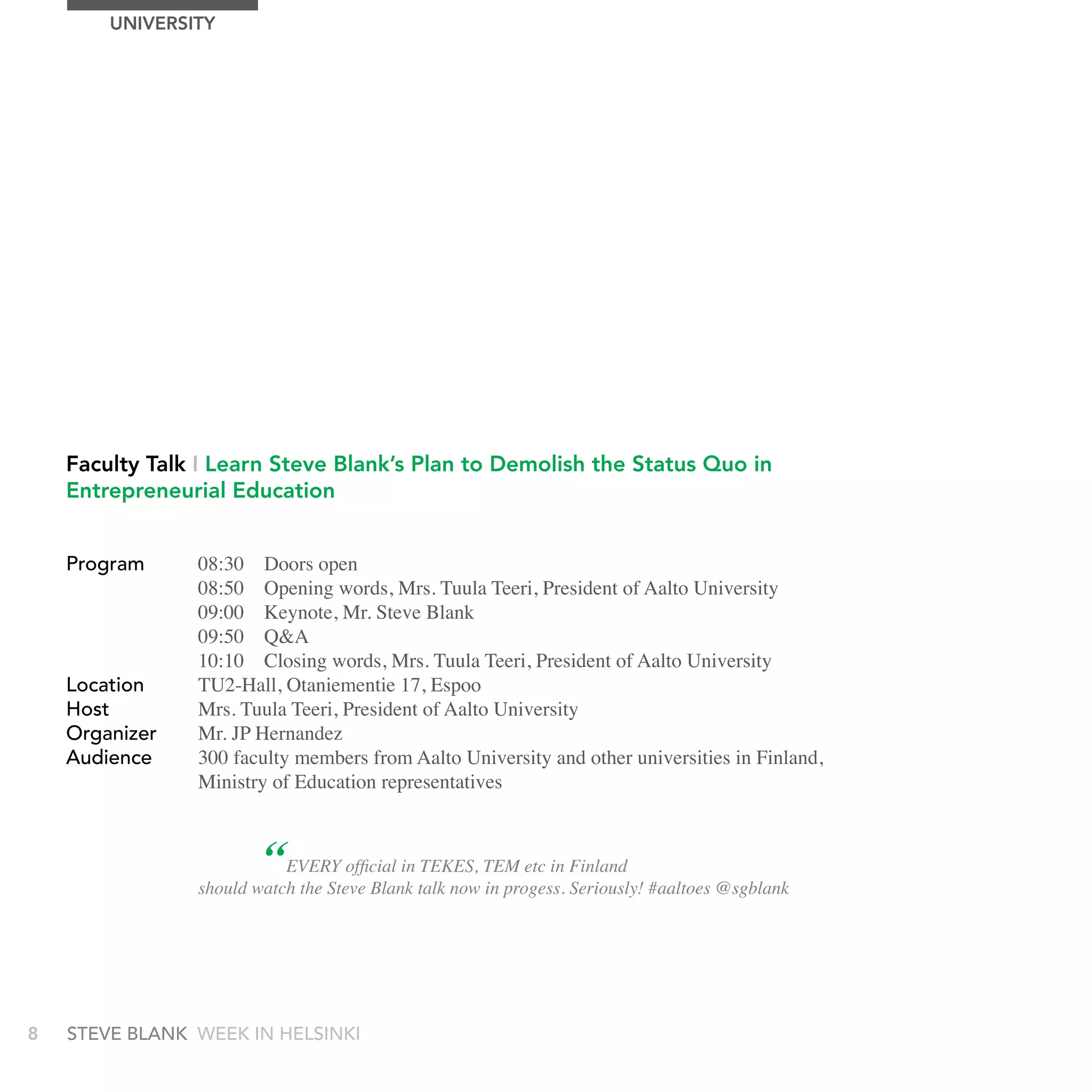 UnIVErSITy




    Faculty Talk I Learn Steve Blank’s Plan to Demolish the Status Quo in
    Entrepreneurial Education


    Program     08:30 Doors open
                08:50 Opening words, Mrs. Tuula Teeri, President of Aalto University
                09:00 Keynote, Mr. Steve Blank
                09:50 Q&A
                10:10 Closing words, Mrs. Tuula Teeri, President of Aalto University
    Location    TU2-Hall, Otaniementie 17, Espoo
    Host        Mrs. Tuula Teeri, President of Aalto University
    Organizer   Mr. JP Hernandez
    audience    300 faculty members from Aalto University and other universities in Finland,
                Ministry of Education representatives



                        “  EVERY official in TEKES, TEM etc in Finland
                should watch the Steve Blank talk now in progess. Seriously! #aaltoes @sgblank




8   stEvE bLank WEEk In HELsInkI
 