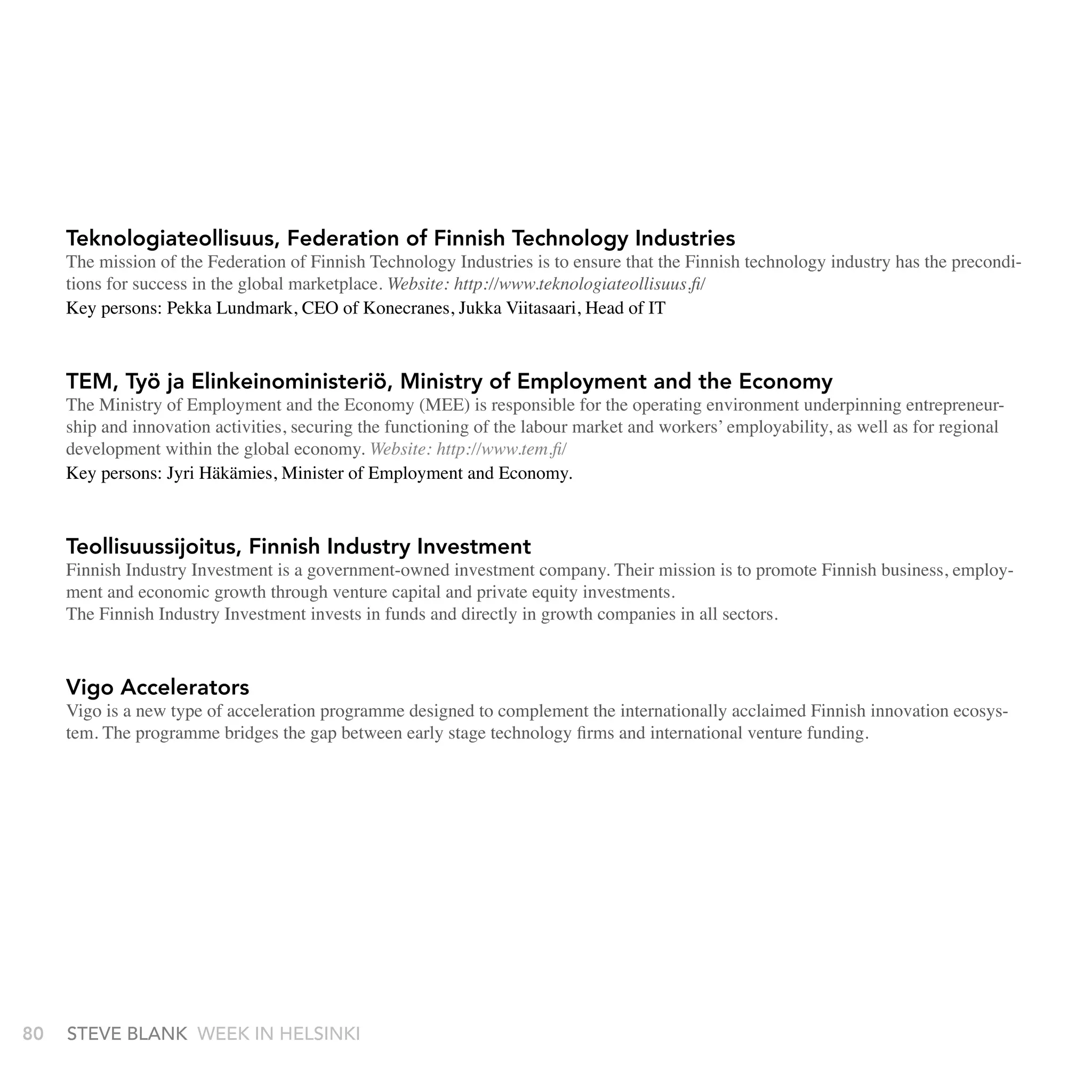 Teknologiateollisuus, Federation of Finnish Technology Industries
     The mission of the Federation of Finnish Technology Industries is to ensure that the Finnish technology industry has the precondi-
     tions for success in the global marketplace. Website: http://www.teknologiateollisuus.fi/
     Key persons: Pekka Lundmark, CEO of Konecranes, Jukka Viitasaari, Head of IT



     TEM, Työ ja Elinkeinoministeriö, Ministry of Employment and the Economy
     The Ministry of Employment and the Economy (MEE) is responsible for the operating environment underpinning entrepreneur-
     ship and innovation activities, securing the functioning of the labour market and workers’ employability, as well as for regional
     development within the global economy. Website: http://www.tem.fi/
     Key persons: Jyri Häkämies, Minister of Employment and Economy.



     Teollisuussijoitus, Finnish Industry Investment
     Finnish Industry Investment is a government-owned investment company. Their mission is to promote Finnish business, employ-
     ment and economic growth through venture capital and private equity investments.
     The Finnish Industry Investment invests in funds and directly in growth companies in all sectors.



     Vigo Accelerators
     Vigo is a new type of acceleration programme designed to complement the internationally acclaimed Finnish innovation ecosys-
     tem. The programme bridges the gap between early stage technology firms and international venture funding.




80   stEvE bLank WEEk In HELsInkI
 