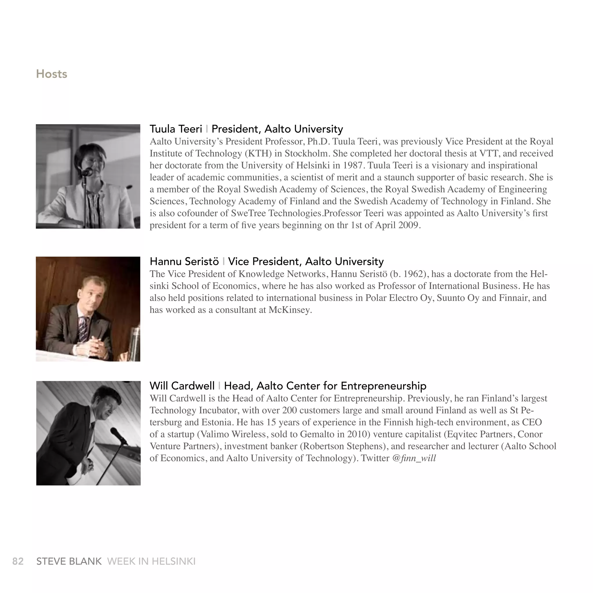 Hosts



                        tuula teeri I President, aalto University
                        Aalto University’s President Professor, Ph.D. Tuula Teeri, was previously Vice President at the Royal
                        Institute of Technology (KTH) in Stockholm. She completed her doctoral thesis at VTT, and received
                        her doctorate from the University of Helsinki in 1987. Tuula Teeri is a visionary and inspirational
                        leader of academic communities, a scientist of merit and a staunch supporter of basic research. She is
                        a member of the Royal Swedish Academy of Sciences, the Royal Swedish Academy of Engineering
                        Sciences, Technology Academy of Finland and the Swedish Academy of Technology in Finland. She
                        is also cofounder of SweTree Technologies.Professor Teeri was appointed as Aalto University’s first
                        president for a term of five years beginning on thr 1st of April 2009.


                        Hannu seristö I vice President, aalto University
                        The Vice President of Knowledge Networks, Hannu Seristö (b. 1962), has a doctorate from the Hel-
                        sinki School of Economics, where he has also worked as Professor of International Business. He has
                        also held positions related to international business in Polar Electro Oy, Suunto Oy and Finnair, and
                        has worked as a consultant at McKinsey.




                        Will Cardwell I Head, aalto Center for Entrepreneurship
                        Will Cardwell is the Head of Aalto Center for Entrepreneurship. Previously, he ran Finland’s largest
                        Technology Incubator, with over 200 customers large and small around Finland as well as St Pe-
                        tersburg and Estonia. He has 15 years of experience in the Finnish high-tech environment, as CEO
                        of a startup (Valimo Wireless, sold to Gemalto in 2010) venture capitalist (Eqvitec Partners, Conor
                        Venture Partners), investment banker (Robertson Stephens), and researcher and lecturer (Aalto School
                        of Economics, and Aalto University of Technology). Twitter @finn_will




82   stEvE bLank WEEk In HELsInkI
 