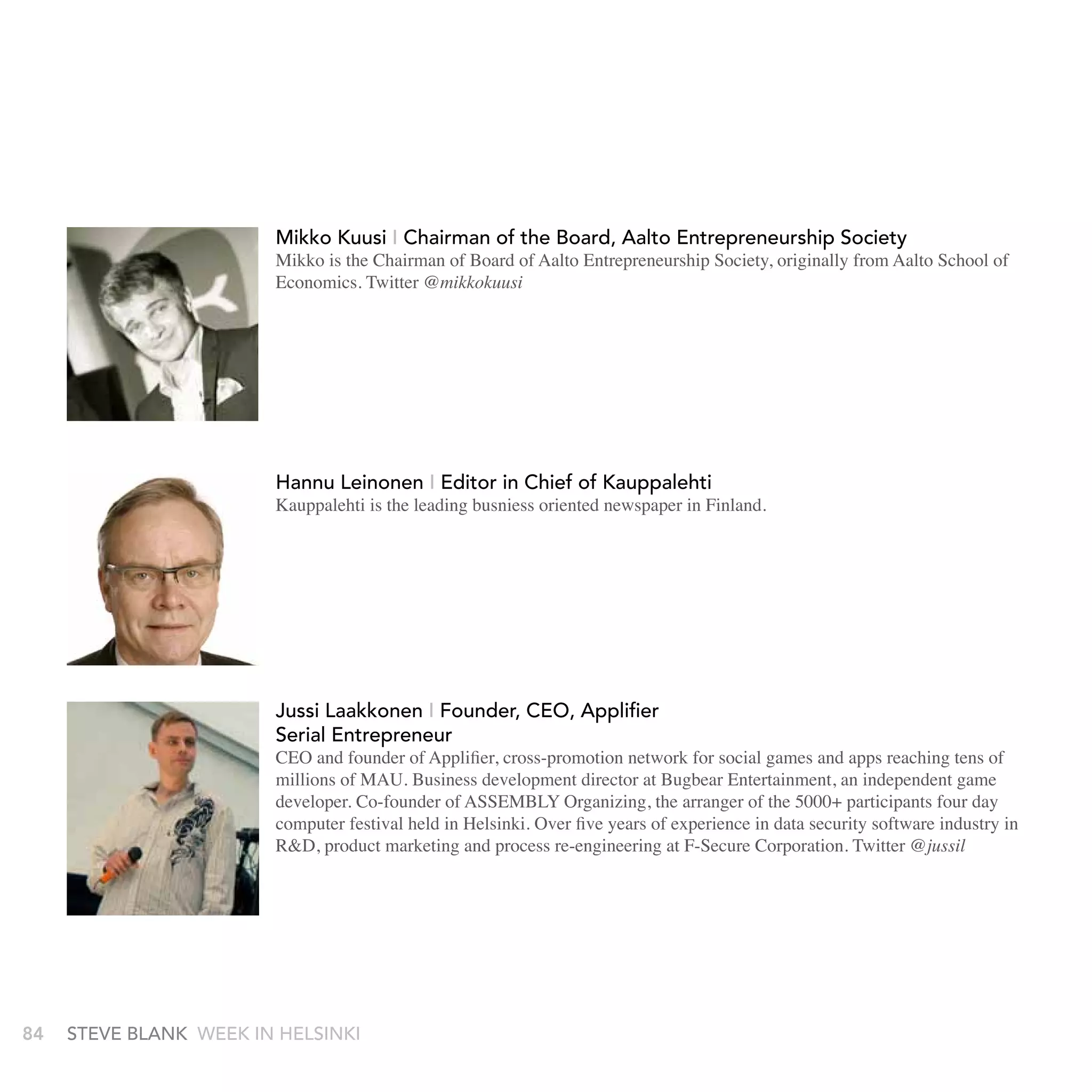 Mikko kuusi I Chairman of the board, aalto Entrepreneurship society
                        Mikko is the Chairman of Board of Aalto Entrepreneurship Society, originally from Aalto School of
                        Economics. Twitter @mikkokuusi




                        Hannu Leinonen I Editor in Chief of kauppalehti
                        Kauppalehti is the leading busniess oriented newspaper in Finland.




                        Jussi Laakkonen I Founder, CEO, applifier
                        serial Entrepreneur
                        CEO and founder of Applifier, cross-promotion network for social games and apps reaching tens of
                        millions of MAU. Business development director at Bugbear Entertainment, an independent game
                        developer. Co-founder of ASSEMBLY Organizing, the arranger of the 5000+ participants four day
                        computer festival held in Helsinki. Over five years of experience in data security software industry in
                        R&D, product marketing and process re-engineering at F-Secure Corporation. Twitter @jussil




84   stEvE bLank WEEk In HELsInkI
 