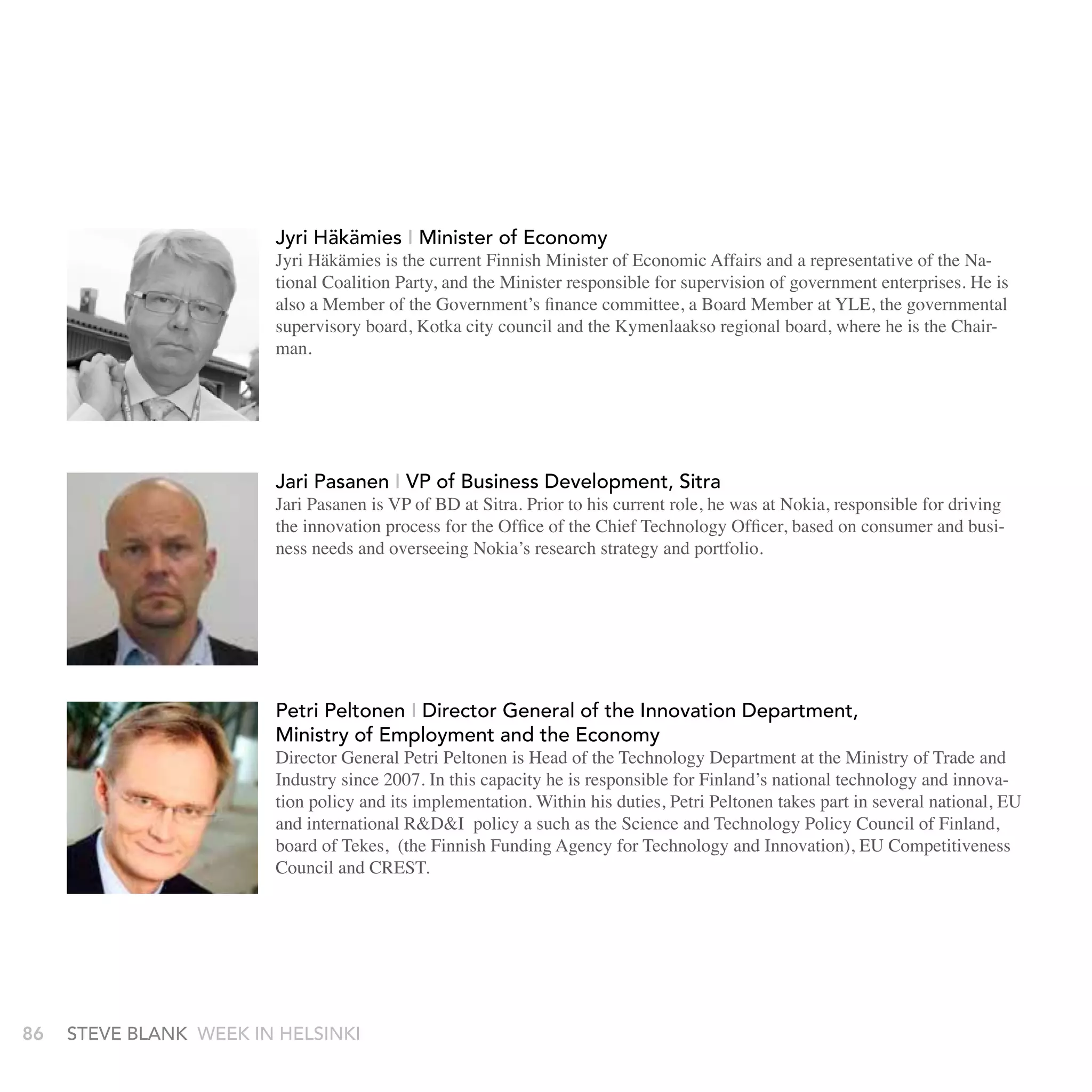 Mr.Nokia Oyj and Sc. (Tech.), D.Sc. (Tech.) h.c. has been theto November 2004
                                Matti Alahuhta, D. Nokia Corp.from September 2003
                           Chief Executive Officer of Kane Oyj since December 18, 2006. Mr.
                               and served as its Executive Vice President. He serves as Chairman
                           Alahuhta has been the President of Kone Oyj (Alternate name is Kone
                               Aalto University Foundation.
                           Corporation) since January 1, 2005 and serves as its Member of
                           Executive Board. Mr. Alahuhta served as the Chief Strategy Officer of
                     JyriNokia Oyj and Nokia Corp.fromEconomy
                            Häkämies, Minister of September 2003 to November 2004
                           and served as its Executive Vice President. He serves as Chairman of
                     JyriAalto University Foundation. Finnish Minister of Economic Affairs and a
                            Häkämies is the current
                           Jyri Häkämies I Ministerthe National Coalition Party, and the minister
                              representative of of Economy
                    Jyri Häkämies, Minister of supervision of Economic Affairs and a representative of the Na-also a
                           Jyri Häkämies is the current Finnish Minister of government enterprises. He is
                              responsible for Economy
                           tional Coalition Party, and the Minister responsible for supervision of government enterprises. He is
                    Jyri Häkämies is the current Finnish Minister of Economic Affairs and a board member at
                           also a Member of the Government’s finance committee, a Board Member at YLE, the governmental
                              member of the government's finance committee, a
                          representative ofKotka city council and the Kymenlaakso the minister where he is the Chair-
                           supervisory board, the National Coalition Party, and regional board,
                              YLE, the governmental supervisory board, Kotka city council and the
                           man.
                          responsible for supervision of government enterprises. He is also a
                          member of the government's finance committee, ahe is the chairman.
                              Kymenlaakso regional board, where board member at
                          YLE, the governmental supervisory board, Kotka city council and the
                          Kymenlaakso regional board, where he is the chairman.

                              Jari Pasanen - Sitra, VP of Business
                            Jari Pasanen I vP of business Development, sitra           Development
                            Jari Pasanen is VP of BD at Sitra. Prior to his current role, he was at Nokia, responsible for driving
                           Jari Pasanen - Sitra, VP of of BD at Development to his current role, he was at
                               Jari Pasanen is VP Business Sitra. Prior
                            the innovation process for the Office of the Chief Technology Officer, based on consumer and busi-
                           Jari Pasanen overseeing BD atfor drivingto his innovationhe was at for the Office of
                            ness needs and is VP of Nokia’s research strategy and portfolio.
                               Nokia, responsible Sitra. Prior the current role, process
                           Nokia, responsible for driving the innovation process for the Office of
                              the Chief Technology Officer, based on consumer and business
                           the Chief Technology Officer, based on consumer and business
                              needs and overseeing Nokia’s research strategy and portfolio.
                           needs and overseeing Nokia’s research strategy and portfolio.


                           Petri Peltonen - Director General of the Innovation Department,
                             Petri Peltonen I Director General of the Innovation Department,
                           Ministry of EmploymentDirector General of the Innovation Department,
                                Petri Peltonen - and the Economy
                             Ministry of Employment and the Economy
                           Director General ofPetri Peltonen is of the Technology Department Department of Trade and
                             Director General Employment and theTechnology at the Ministry
                                Ministry Petri Peltonen is Head Head of the Economy
                             Industry since 2007. In this capacity he is responsible for Finland’s national technology and innova-
                           at the Ministryits implementation. Within his duties,is Head oftakes part heseveral national, EU
                             tion policy and General Petri Peltonen2007. In this capacity in is
                                Director of Trade and Industry since Petri Peltonen the Technology Departmen
                           responsible for R&D&I policy a suchtechnology and innovationPolicy Council of Finland,
                             and international Finland’s national and Industry Technology policyIn this capacity he is
                                    the Ministry of Trade as the Science and since 2007. and
                                at of Tekes, (the Finnish Funding Agency for Technology and Innovation), EU Competitiveness
                             board
                           its’ implementation. Within his duties, Petri Peltonen takes part in
                           several and CREST. for Finland’s national technology and innovation policy and
                             Council national, EU and international R&D&I policy for a such as the
                                responsible
                           Science and Technology Policy Council of Finland,Petri Peltonen takes part in
                                its’ implementation. Within his duties, board of Tekes ,
                   (the Finnish Funding national, EU and international R&D&I policy for a such as the
                                several Agency for Technology and Innovation), EU
                   Competitiveness Council and CREST.
                             Science and Technology Policy Council of Finland, board of Tekes ,
                    (the Finnish FundingPresident, for Technologythe biggest pension EU
                       Timo Ritakallio - Vice Agency Ilmarinen, one of and Innovation),
86   stEvE bLank   WEEk In HELsInkI
                    Competitiveness Council and CREST.
                       funds of Europe.
                       Timo Ritakallio is Ilmarinens Deputy CEO in charge of Investments.
 