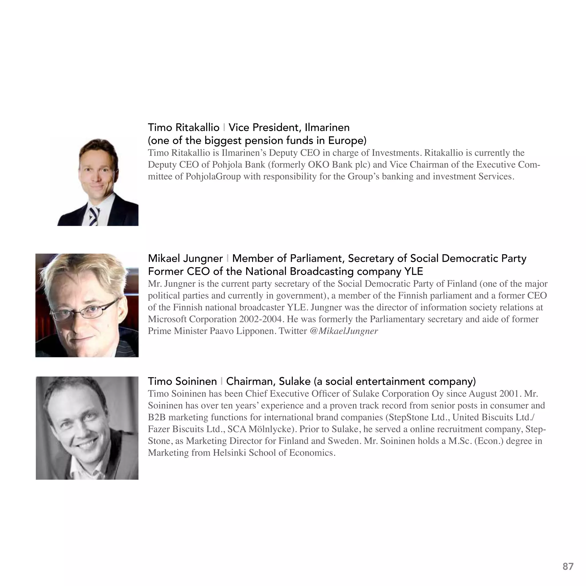 Director General Petri Peltonen is Head of the Technology Department
                              at the Ministry of Trade and Industry since 2007. In this capacity he is
                              responsible for Finland’s national technology and innovation policy and
                              its’ implementation. Within his duties, Petri Peltonen takes part in
                              several national, EU and international R&D&I policy for a such as the
                              Science and Technology Policy Council of Finland, board of Tekes ,
                      (the Finnish Funding Agency for Technology and Innovation), EU
                      Competitiveness Council and CREST.
                          timo Ritakallio I vice President, Ilmarinen
                         Timo Ritakallio - Vice President, Ilmarinen, one of the biggest pension
                          (one of the biggest pension funds in Europe)
                         fundsRitakallio is Ilmarinen’s Deputy CEO in charge of Investments. Ritakallio is currently the
                          Timo of Europe.
responsibility for the Group’s bankingPohjola Bank (formerly OKO Bank plc) and Vice Chairman of the Executive Com-
                          Deputy CEO of and investment Services
                         Timo Ritakallio is Ilmarinens Deputy CEO in charge of Investments.
                          mittee of PohjolaGroup with responsibility for the Group’s banking and investment Services.
http://www.ilmarinen.fi/Production/fi/ilmarinen/06_mediapalvelu/02_uutiset_tiedotteet/2_uutiset_2
                         Ritakallio is currently Deputy CEO of Pohjola Bank (formerly OKO Bank
008/2008_04_01_2.jsp plc) and Vice Chairman of the Executive Committee of PohjolaGroup with




                          Mikael Jungner - Member of Parliament, secretary of social the National
                            Mikael Jungner I
                                                   Member of Parliament, former CEO of Democratic Party
                          Broadcasting of the national broadcasting company YLE
                            Former CEO         company YLE
                          Mr. Jungner is the current party secretary of Democratic Party of Finland Party the major
                            Mr. Jungner is the current party secretary of the Social the Social Democratic (one of
                          ofpolitical parties and currently in government), a member ofcurrently in government),
                             Finland (one of the major political parties and the Finnish parliament and a former CEO
                            of the Finnish national broadcaster YLE. Jungner was the director of information society relations at
                          a Microsoft CorporationFinnish parliament and the forme CEOsecretary and aide of former
                             member of the 2002-2004. He was formerly a Parliamentary of the Finnish
                            Prime Minister Paavo Lipponen. Twitter @MikaelJungner
                          national broadcaster YLE. Jungner was the director of information society
                          relations at Microsoft Corporation 2002-2004. He was formerly the
                          Parliamentary secretary and aide of former Prime Minister Paavo
                          Lipponen.
                            timo soininen I Chairman, sulake (a social entertainment company)
                          http://twitter.com/MikaelJungner Officer of Sulake Corporation Oy since August 2001. Mr.
                            Timo Soininen has been Chief Executive
                          Soininen has over ten years’ experience and a proven track record from senior posts in consumer and
                          B2B marketing functions for international brand companies (StepStone Ltd., United Biscuits Ltd./
                          Fazer Biscuits Ltd., SCA Mölnlycke). Prior to Sulake, he served a online recruitment company, Step-
                       Timo Soininen - Chairman, Sulake, a social entertainment company. degree in
                          Stone, as Marketing Director for Finland and Sweden. Mr. Soininen holds a M.Sc. (Econ.)
                       Timo Soininen has beenSchool of Economics.Officer of Sulake Corporation Oy
                          Marketing from Helsinki Chief Executive
                     since August 2001. Mr. Soininen has over ten years' experience and a
                     proven track record from senior posts in consumer and B2B marketing
                     functions for international brand companies (StepStone Ltd., United Biscuits
                     Ltd./Fazer Biscuits Ltd., SCA Mölnlycke). Prior to Sulake, he served a
                     online recruitment company, StepStone, as Marketing Director for Finland
                     and Sweden. Mr. Soininen holds a M.Sc. (Econ.) degree in Marketing from
                     Helsinki School of Economics.
                                                                                                                                    87
http://econsultancy.com/uk/blog/1800-interview-timo-soininen-ceo-of-sulake
 