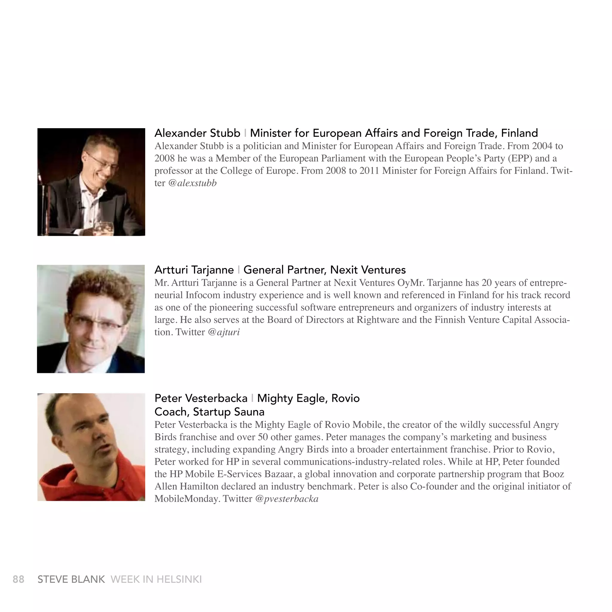 proven track record from senior posts in consumer and B2B marketing
                          functions for international brand companies (StepStone Ltd., United Biscuits
                          Ltd./Fazer Biscuits Ltd., SCA Mölnlycke). Prior to Sulake, he served a
                          online recruitment company, StepStone, as Marketing Director for Finland
                          and Sweden. Mr. Soininen holds a M.Sc. (Econ.) degree in Marketing from
                          Helsinki School of Economics.
     http://econsultancy.com/uk/blog/1800-interview-timo-soininen-ceo-of-sulake
                         alexander stubb I Minister for European affairs and Foreign trade, Finland
                         Alexander Stubb is a politician and Minister for European Affairs and Foreign Trade. From 2004 to
                         2008 he was a MemberAlexEuropean Parliament with the European People’s Party (EPP) and a
                                                 of the Stubb - Minister for Foreign Affairs, Finland.
                         professor at the College of Europe. From 2008 tois a politicianForeignMinisterFinland. Twit-
                                                 Alexander Stubb 2011 Minister for and Affairs for for Foreign
                         ter @alexstubb
                                             Affairs from 4 April 2008 to 22 June 2011. From 2004 to
                                             2008 he was a Member of the European Parliament with the
                                             European People's Party (EPP) and a professor at the
                                             College of Europe
                         artturi tarjanne I General Partner, nexit ventures http://www.alexstubb.com
                                             http://twitter.com/alexstubb
                         Mr. Artturi Tarjanne is a General Partner at Nexit Ventures OyMr. Tarjanne has 20 years of entrepre-
                         neurial Infocom industry experience and is well known and referenced in Finland for his track record
                         as one of the pioneering successful software entrepreneurs and organizers of industry interests at
                         Artturialso serves at the Board of Directors at Rightware and Ventures. Capital Associa-
                         large. He
                                    Tarjanne - General Partner, Nexit the Finnish Venture
                         tion. Twitter @ajturi
                         Mr. Artturi Tarjanne is a General Partner at Nexit Ventures OyMr. Tarjanne
                         has 20 years of entrepreneurial Infocom industry experience and is well
                         known and referenced in Finland for his track record as one of the
                         Peter vesterbacka I Mighty Eagle, Rovio
                         pioneering successful software entrepreneurs and organizers of industry
                         Coach, startup sauna
                         Peter Vesterbacka is the Mighty Eagle of Rovio Mobile, the creator of the wildly successful Angry
                         Birds franchise and over 50 other games. Peter manages the company’s marketing and business
                         strategy, including expanding Angry Birds into a broader entertainment franchise. Prior to Rovio,
                         Peter worked for HP in several communications-industry-related roles. While at HP, Peter founded
                         the HP Mobile E-Services Bazaar, a global innovation and corporate partnership program that Booz
                         Allen Hamilton declared an industry benchmark. Peter is also Co-founder and the original initiator of
                         MobileMonday. Twitter @pvesterbacka




88    stEvE bLank WEEk In HELsInkI
 