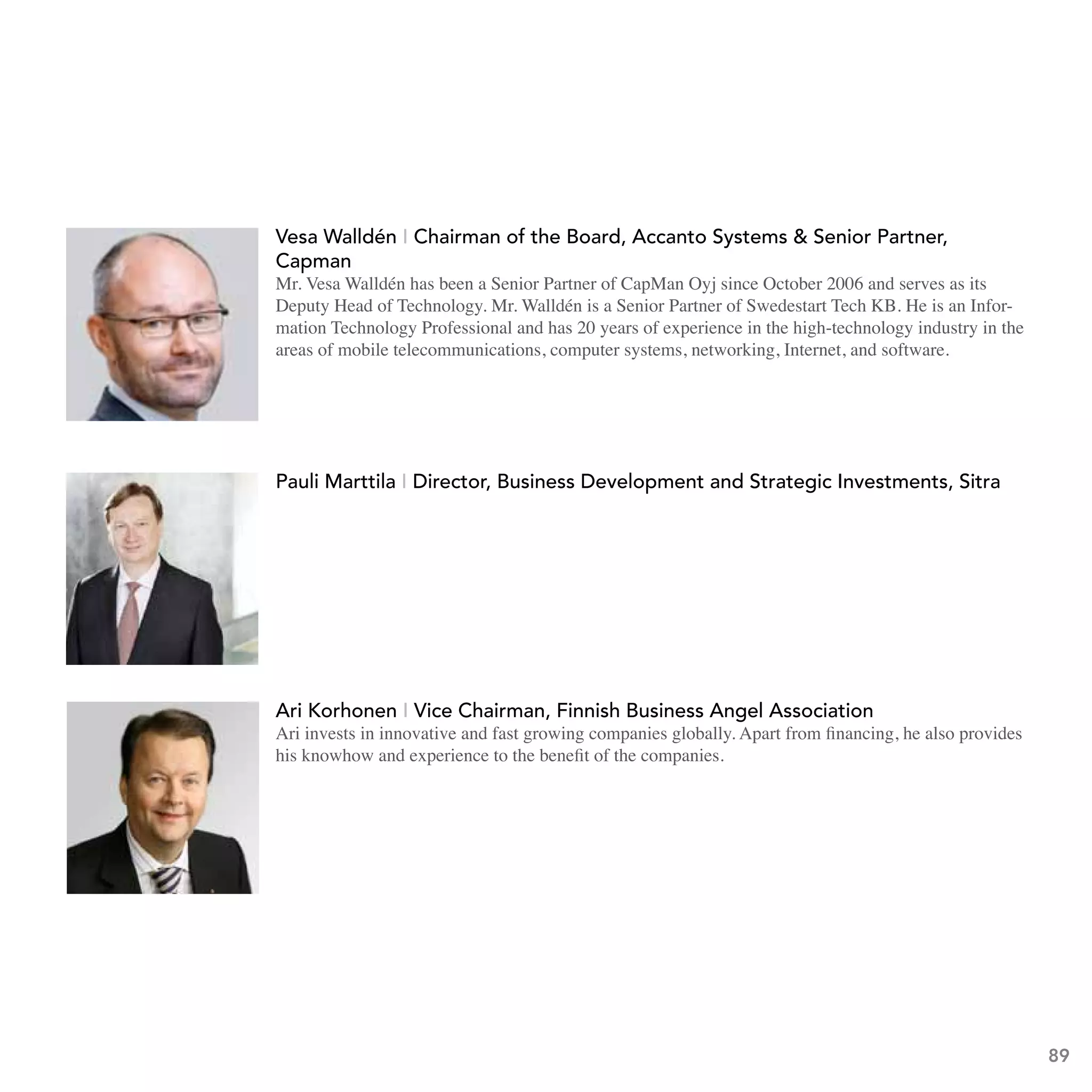 to Rovio, Peter worked for HP in several
                                      communications-industry-related roles. While at HP,
                                      Peter founded the HP Mobile E-Services Bazaar, a global
innovation and corporate partnership program that Booz Allen Hamilton declared an industry
benchmark. Peter is also Co-founder and the original initiator of MobileMonday.
http://twitter.com/pvesterbacka

                             Walldén - Chairman board, accanto Accanto Systems & Senior
                    Vesa Walldén I Chairman of theof the Board, systems & senior Partner,
                      vesa
                    Partner, Capman
                      Capman
                    Mr. Vesa Walldén has been a Senior Partner ofOctober 2006 and serves as its
                      Mr. Vesa Walldén has been a Senior Partner of CapMan Oyj since CapMan Oyj since October
                      Deputy Head of Technology. Mr. Walldén is a Senior Partner of Swedestart Tech KB. He is an Infor-
                    2006 and serves as its Deputy Head of Technology. Mr. Walldén is in the
                      mation Technology Professional and has 20 years of experience in the high-technology industry a Senior
                    Partnermobile telecommunications, computer systems, networking, Internet, and software.
                      areas of of Swedestart Tech KB. He is an Information Technology

                    Professional and has 20 years of experience in the high-technology industry
                    in the areas of mobile telecommunications, computer systems, networking,
                    Internet, and software.
http://www.linkedin.com/pub/vesa-walld%C3%A9n/0/34/386 and strategic Investments, sitra
                      Pauli Marttila I Director, business Development


                        Lasse Männistö, Member of Parliament
                        Lasse is a member of the Finnish Parliament and a member of Helsinki City
                        Council from the National Coalition Party. He got involved in the student
                        politics through the Student union of Helsinki School of Economics (Aalto
                        University School of Economics ever since 2010).
                          ari korhonen I vice Chairman, Finnish business angel association
                          Ari invests in innovative and fast growing companies globally. Apart from financing, he also provides
                          his knowhow and experience to the benefit of the companies.

                     Ari Korhonen, Finnish Business Angels Network
                     Ari is an angel investor and a co-founder of FiBan, Finnish Business Angels
                     Network.




                                                                                                                                  89
 