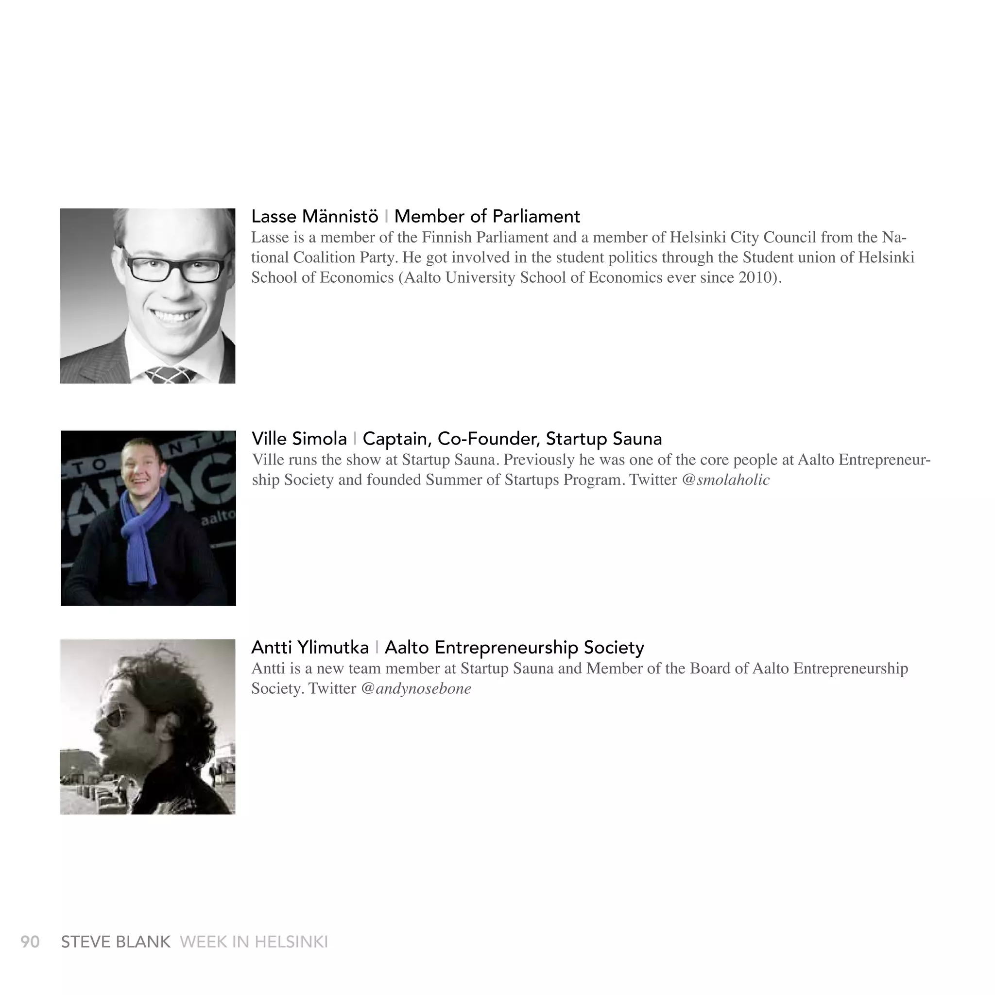 Lasse Männistö I Member of Parliament
                        Lasse is a member of the Finnish Parliament and a member of Helsinki City Council from the Na-
                        tional Coalition Party. He got involved in the student politics through the Student union of Helsinki
                        School of Economics (Aalto University School of Economics ever since 2010).




                        ville simola I Captain, Co-Founder, startup sauna
                        Ville runs the show at Startup Sauna. Previously he was one of the core people at Aalto Entrepreneur-
                        ship Society and founded Summer of Startups Program. Twitter @smolaholic




                        antti Ylimutka I aalto Entrepreneurship society
                        Antti is a new team member at Startup Sauna and Member of the Board of Aalto Entrepreneurship
                        Society. Twitter @andynosebone




90   stEvE bLank WEEk In HELsInkI
 