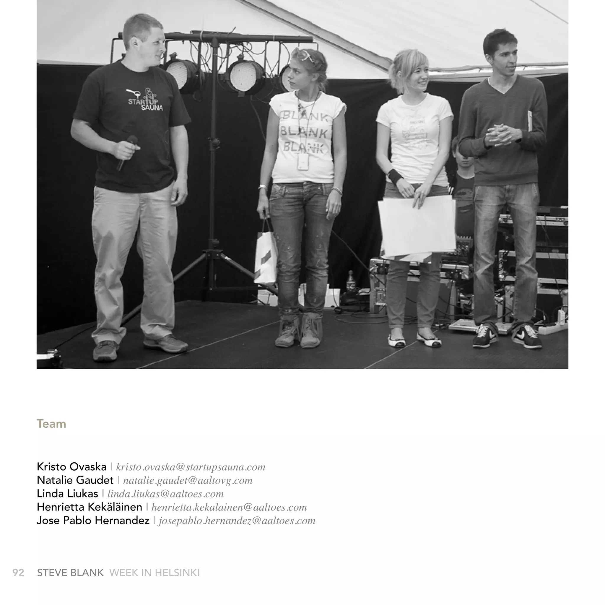 Team


     kristo Ovaska I kristo.ovaska@startupsauna.com
     natalie Gaudet I natalie.gaudet@aaltovg.com
     Linda Liukas I linda.liukas@aaltoes.com
     Henrietta kekäläinen I henrietta.kekalainen@aaltoes.com
     Jose Pablo Hernandez I josepablo.hernandez@aaltoes.com



92   stEvE bLank WEEk In HELsInkI
 