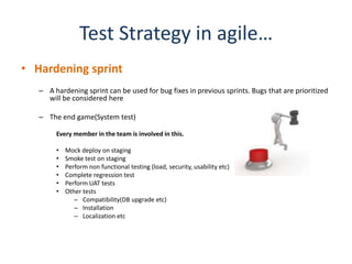 Test Strategy in agile…
• Hardening sprint
   – A hardening sprint can be used for bug fixes in previous sprints. Bugs that are prioritized
     will be considered here

   – The end game(System test)

        Every member in the team is involved in this.

        •   Mock deploy on staging
        •   Smoke test on staging
        •   Perform non functional testing (load, security, usability etc)
        •   Complete regression test
        •   Perform UAT tests
        •   Other tests
               – Compatibility(DB upgrade etc)
               – Installation
               – Localization etc
 