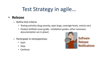 Test Strategy in agile…
• Release
  – Define Exit criteria
      • Testing activities (bug severity, open bugs, coverage levels, metrics etc)
      • Product Artifacts (user guide, installation guides, other necessary
        documentation are in place)

  – Participate in retrospectives
      • Start
      • Stop
      • Continue
 