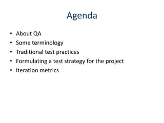 Agenda
•   About QA
•   Some terminology
•   Traditional test practices
•   Formulating a test strategy for the project
•   Iteration metrics
 