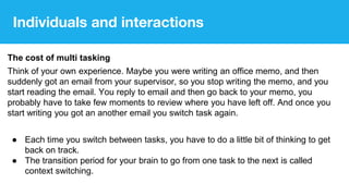 The cost of multi tasking
Think of your own experience. Maybe you were writing an office memo, and then
suddenly got an email from your supervisor, so you stop writing the memo, and you
start reading the email. You reply to email and then go back to your memo, you
probably have to take few moments to review where you have left off. And once you
start writing you got an another email you switch task again.
● Each time you switch between tasks, you have to do a little bit of thinking to get
back on track.
● The transition period for your brain to go from one task to the next is called
context switching.
Individuals and interactions
 