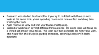● Research who studied this found that if you try to multitask with three or more
tasks at the same time, you're spending much more time context switching than
finishing the work.
● Agile mindset is to try and limit your team's multitasking.
● Instead of working on several different things at once, the entire team will focus on
a limited set of high value tasks. This team can then complete the high value work.
This helps with one of Agile's guiding principles, continuous delivery in short
iterations.
 