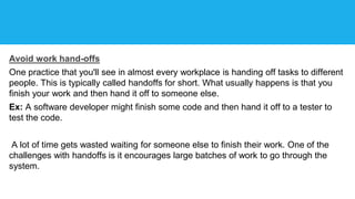 Avoid work hand-offs
One practice that you'll see in almost every workplace is handing off tasks to different
people. This is typically called handoffs for short. What usually happens is that you
finish your work and then hand it off to someone else.
Ex: A software developer might finish some code and then hand it off to a tester to
test the code.
A lot of time gets wasted waiting for someone else to finish their work. One of the
challenges with handoffs is it encourages large batches of work to go through the
system.
 