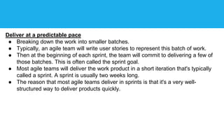 Deliver at a predictable pace
● Breaking down the work into smaller batches.
● Typically, an agile team will write user stories to represent this batch of work.
● Then at the beginning of each sprint, the team will commit to delivering a few of
those batches. This is often called the sprint goal.
● Most agile teams will deliver the work product in a short iteration that's typically
called a sprint. A sprint is usually two weeks long.
● The reason that most agile teams deliver in sprints is that it's a very well-
structured way to deliver products quickly.
 
