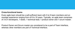 Cross-functional teams
Every agile team should be a self-sufficient team with 5 to 9 team members and an
average experience ranging from of 6 to 10 years. Typically, an agile team comprises
of 3 to 4 developers, 1 tester, 1 technical lead, 1 product owner and 1 scrum master.
Product Owner and Scrum master are considered to be a part of Team Interface,
whereas other members are part of Technical Interface.
 