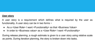 User story
A user story is a requirement which defines what is required by the user as
functionality. A user story can be in two forms −
● As a <User Role> I want <Functionality> so that <Business Value>
● In order to <Business value> as a <User Role> I want <Functionality>
During release planning, a rough estimate is given to a user story using relative scale
as points. During iteration planning, the story is broken down into tasks.
 