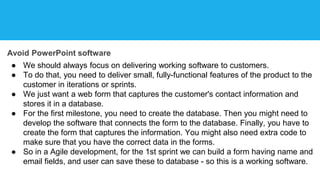 Avoid PowerPoint software
● We should always focus on delivering working software to customers.
● To do that, you need to deliver small, fully-functional features of the product to the
customer in iterations or sprints.
● We just want a web form that captures the customer's contact information and
stores it in a database.
● For the first milestone, you need to create the database. Then you might need to
develop the software that connects the form to the database. Finally, you have to
create the form that captures the information. You might also need extra code to
make sure that you have the correct data in the forms.
● So in a Agile development, for the 1st sprint we can build a form having name and
email fields, and user can save these to database - so this is a working software.
 