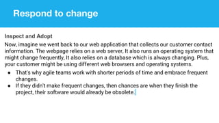 Respond to change
Inspect and Adopt
Now, imagine we went back to our web application that collects our customer contact
information. The webpage relies on a web server, It also runs an operating system that
might change frequently, It also relies on a database which is always changing. Plus,
your customer might be using different web browsers and operating systems.
● That's why agile teams work with shorter periods of time and embrace frequent
changes.
● If they didn't make frequent changes, then chances are when they finish the
project, their software would already be obsolete.
 