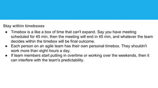 Stay within timeboxes
● Timebox is a like a box of time that can't expand. Say you have meeting
scheduled for 45 min, then the meeting will end in 45 min, and whatever the team
decides within the timebox will be final outcome.
● Each person on an agile team has their own personal timebox. They shouldn't
work more than eight hours a day.
● If team members start putting in overtime or working over the weekends, then it
can interfere with the team's predictability.
 