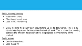 Sprint planning meeting
● First day of sprint
● Planning all sprint work
● Less than 2 hr meeting
● Every morning the Scrum team should stand up for it's daily Scrum. This is a 15
minute meeting where the team coordinates their work. This is primarily a meeting
between the different developers about the progress they're making on the
product.
Sprint review
● Customer feedback
● Less than 2 hr
 