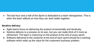 ● The last hour and a half of the Sprint is dedicated to a team retrospective. This is
when the team reflects on how they can work better together.
Iterative delivery
● Agile teams focus on delivering the product incrementally and iteratively.
● Iterative delivery is a process on its own, but you can really think of it more as
refinement. The team is improving on the product at the end of every sprint.
● Software delivered to the customer at the end of each sprint should be a working
software which adds up the value for the customers business problem.
 