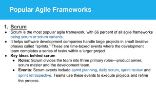 Popular Agile Frameworks
1. Scrum
● Scrum is the most popular agile framework, with 66 percent of all agile frameworks
being scrum or scrum variants.
● It helps software development companies handle large projects in small iterative
phases called “sprints.” These are time-boxed events where the development
team completes a series of tasks within a larger project.
● Key ideas behind scrum
● Roles: Scrum divides the team into three primary roles—product owner,
scrum master and the development team.
● Events: Scrum events include sprint planning, daily scrum, sprint review and
sprint retrospective. Teams use these events to execute projects and refine
the process.
 