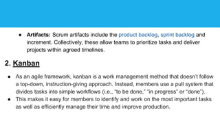 ● Artifacts: Scrum artifacts include the product backlog, sprint backlog and
increment. Collectively, these allow teams to prioritize tasks and deliver
projects within agreed timelines.
2. Kanban
● As an agile framework, kanban is a work management method that doesn’t follow
a top-down, instruction-giving approach. Instead, members use a pull system that
divides tasks into simple workflows (i.e., “to be done,” “in progress” or “done”).
● This makes it easy for members to identify and work on the most important tasks
as well as efficiently manage their time and improve production.
 