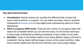 Key ideas behind kanban
● Visualization: Kanban boards can visualize the different kinds of tasks that
teams need to perform in a project. You can either use sticky notes on physical
whiteboards or kanban tools to map digital cards (representing tasks) on online
dashboards.
● Work in progress (WIP) limits: These are the number of in-progress tasks that
need to be completed before you can add new tasks. It’s the kanban technique
to discourage multitasking by allowing employees to focus solely on key tasks.
● Workflow: Tasks in the kanban method move along different stages until they’re
completed. Having clearly defined stages, known as the project workflow, helps
teams identify bottlenecks that diminish efficiency and cause project delays.
 