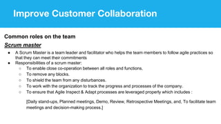 Improve Customer Collaboration
Common roles on the team
Scrum master
● A Scrum Master is a team leader and facilitator who helps the team members to follow agile practices so
that they can meet their commitments
● Responsibilities of a scrum master:
○ To enable close co-operation between all roles and functions.
○ To remove any blocks.
○ To shield the team from any disturbances.
○ To work with the organization to track the progress and processes of the company.
○ To ensure that Agile Inspect & Adapt processes are leveraged properly which includes :
[Daily stand-ups, Planned meetings, Demo, Review, Retrospective Meetings, and, To facilitate team
meetings and decision-making process.]
 