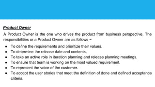 Product Owner
A Product Owner is the one who drives the product from business perspective. The
responsibilities or a Product Owner are as follows −
● To define the requirements and prioritize their values.
● To determine the release date and contents.
● To take an active role in iteration planning and release planning meetings.
● To ensure that team is working on the most valued requirement.
● To represent the voice of the customer.
● To accept the user stories that meet the definition of done and defined acceptance
criteria.
 