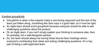 Combat groupthink
● Groupthink is when a few experts make a convincing argument and the rest of the
team just follow along, something like Sam says it a good idea, so it must be right.
● An Agile team should avoid groupthink because everyone should be able to ask
challenging questions about the product.
● On an Agile team, if you can't simply explain your thinking to someone else, then
it's probably not a well-designed solution.
● So, the team should always be having these face-to-face meetings where
everyone's contributing their ideas and asking challenging questions. It's a key
part of being a self-organized team.
 