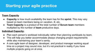 Starting your agile practice
Team Capacity
● Capacity is how much availability the team has for the sprint. This may vary
based on team members being on vacation, ill, etc.
● Team Capacity is a product of the total number of Scrum team members
multiplied by the number of team productive days.
Individual Capacity:
● Plan each person’s workload individually rather than planning workloads by team.
● This will help you better accommodate always changing project requirements
while also maintaining your team’s sanity.
● A core agile team of designer, developer, and product manager working equal
time on a project may sound nice, but it’s not practical in reality if you have
multiple projects going on at once.
 