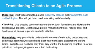 Transitioning Clients to an Agile Process
Discovery: Start with conducting a solid discovery process that incorporates agile
methodologies. This will get them used to working collaboratively.
Check-Ins: Use ongoing communication to break down formalities and kickstart the
collaborative process. Collaborative project management tools, regular calls, and
holding sprint demos in person can help with this.
Uncertainty: Help your clients understand the value of embracing uncertainty and
continuous learning while also being clear with them about expectations around
timing, budgets, etc. Features they think they want in the beginning might be re- or de-
prioritized during ongoing user tests. And that’s okay.
 