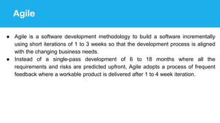 Agile
● Agile is a software development methodology to build a software incrementally
using short iterations of 1 to 3 weeks so that the development process is aligned
with the changing business needs.
● Instead of a single-pass development of 6 to 18 months where all the
requirements and risks are predicted upfront, Agile adopts a process of frequent
feedback where a workable product is delivered after 1 to 4 week iteration.
 