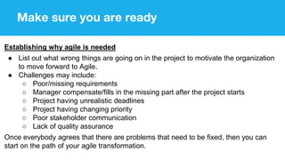 Make sure you are ready
Establishing why agile is needed
● List out what wrong things are going on in the project to motivate the organization
to move forward to Agile.
● Challenges may include:
○ Poor/missing requirements
○ Manager compensate/fills in the missing part after the project starts
○ Project having unrealistic deadlines
○ Project having changing priority
○ Poor stakeholder communication
○ Lack of quality assurance
Once everybody agrees that there are problems that need to be fixed, then you can
start on the path of your agile transformation.
 