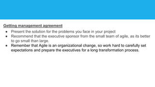 Getting management agreement
● Present the solution for the problems you face in your project
● Recommend that the executive sponsor from the small team of agile, as its better
to go small than large.
● Remember that Agile is an organizational change, so work hard to carefully set
expectations and prepare the executives for a long transformation process.
 