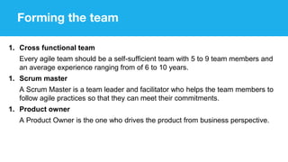 Forming the team
1. Cross functional team
Every agile team should be a self-sufficient team with 5 to 9 team members and
an average experience ranging from of 6 to 10 years.
1. Scrum master
A Scrum Master is a team leader and facilitator who helps the team members to
follow agile practices so that they can meet their commitments.
1. Product owner
A Product Owner is the one who drives the product from business perspective.
 
