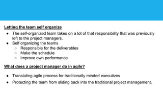 Letting the team self organize
● The self-organized team takes on a lot of that responsibility that was previously
left to the project managers.
● Self organizing the teams
○ Responsible for the deliverables
○ Make the schedule
○ Improve own performance
What does a project manager do in agile?
● Translating agile process for traditionally minded executives
● Protecting the team from sliding back into the traditional project management.
 