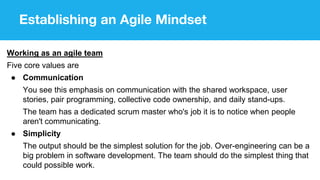 Establishing an Agile Mindset
Working as an agile team
Five core values are
● Communication
You see this emphasis on communication with the shared workspace, user
stories, pair programming, collective code ownership, and daily stand-ups.
The team has a dedicated scrum master who's job it is to notice when people
aren't communicating.
● Simplicity
The output should be the simplest solution for the job. Over-engineering can be a
big problem in software development. The team should do the simplest thing that
could possible work.
 