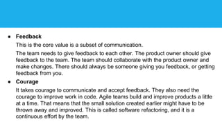 ● Feedback
This is the core value is a subset of communication.
The team needs to give feedback to each other. The product owner should give
feedback to the team. The team should collaborate with the product owner and
make changes. There should always be someone giving you feedback, or getting
feedback from you.
● Courage
It takes courage to communicate and accept feedback. They also need the
courage to improve work in code. Agile teams build and improve products a little
at a time. That means that the small solution created earlier might have to be
thrown away and improved. This is called software refactoring, and it is a
continuous effort by the team.
 