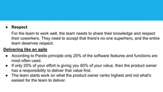 ● Respect
For the team to work well, the team needs to share their knowledge and respect
their coworkers. They need to accept that there's no one superhero, and the entire
team deserves respect.
Delivering like an agile
● According to Pareto principle only 20% of the software features and functions are
most often used.
● If only 20% of your effort is giving you 80% of your value, then the product owner
has a responsibility to deliver that value first.
● The team starts work on what the product owner ranks highest and not what's
easiest for the team to deliver.
 