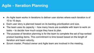 Agile - Iteration Planning
● An Agile team works in iterations to deliver user stories where each iteration is of
10 to 15 days.
● Each user story is planned based on its backlog prioritization and size.
● The team uses its capacity − how many hours are available with team to work on
tasks − to decide how much scope they have to plan.
● The purpose of iteration planning is for the team to complete the set of top-ranked
product backlog items. This commitment is time boxed based on the length of
iteration and team velocity.
● Scrum master, Product owner and Agile team are involved in the meeting.
 