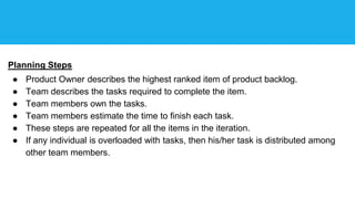 Planning Steps
● Product Owner describes the highest ranked item of product backlog.
● Team describes the tasks required to complete the item.
● Team members own the tasks.
● Team members estimate the time to finish each task.
● These steps are repeated for all the items in the iteration.
● If any individual is overloaded with tasks, then his/her task is distributed among
other team members.
 