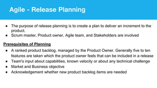 Agile - Release Planning
● The purpose of release planning is to create a plan to deliver an increment to the
product.
● Scrum master, Product owner, Agile team, and Stakeholders are involved
Prerequisites of Planning
● A ranked product backlog, managed by the Product Owner. Generally five to ten
features are taken which the product owner feels that can be included in a release
● Team's input about capabilities, known velocity or about any technical challenge
● Market and Business objective
● Acknowledgement whether new product backlog items are needed
 