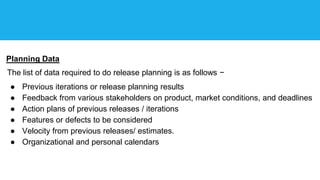 Planning Data
The list of data required to do release planning is as follows −
● Previous iterations or release planning results
● Feedback from various stakeholders on product, market conditions, and deadlines
● Action plans of previous releases / iterations
● Features or defects to be considered
● Velocity from previous releases/ estimates.
● Organizational and personal calendars
 