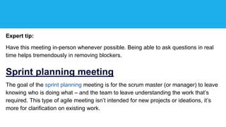 Expert tip:
Have this meeting in-person whenever possible. Being able to ask questions in real
time helps tremendously in removing blockers.
Sprint planning meeting
The goal of the sprint planning meeting is for the scrum master (or manager) to leave
knowing who is doing what – and the team to leave understanding the work that’s
required. This type of agile meeting isn’t intended for new projects or ideations, it’s
more for clarification on existing work.
 