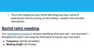 ○ This is the meeting to cover off the little things (but big in terms of
productivity!) that are coming up, like holidays, vacation time and other
interruptions.
Sprint retro meeting
Your retrospective meeting is all about identifying what went well – and what didn’t –
throughout the sprint, and using this information to improve your next sprint.
● Frequency: Sprintly (bi-weekly)
● Meeting length: 60 minutes
 